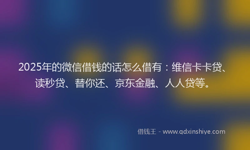 2025年的微信借钱的话怎么借有：维信卡卡贷、读秒贷、替你还、京东金融、人人贷等。