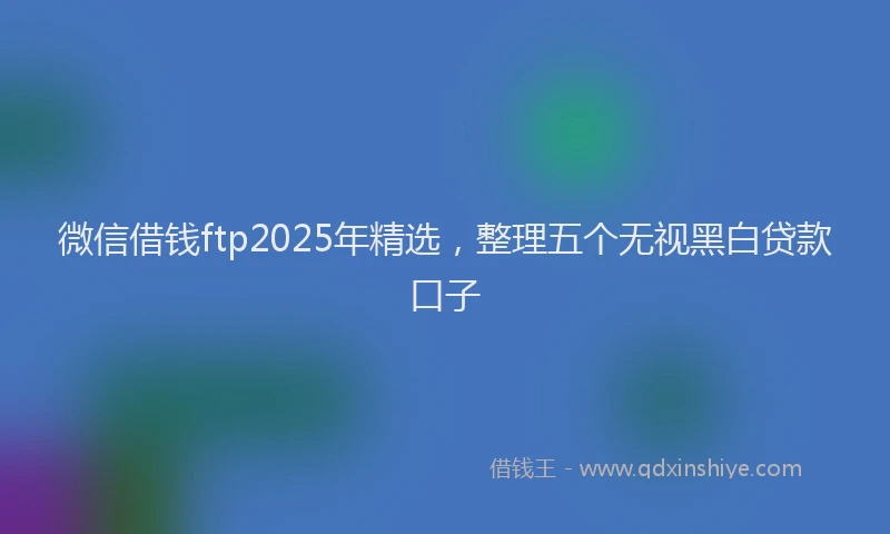 微信借钱ftp2025年精选，整理五个无视黑白贷款口子