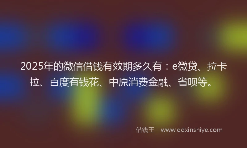 2025年的微信借钱有效期多久有：e微贷、拉卡拉、百度有钱花、中原消费金融、省呗等。