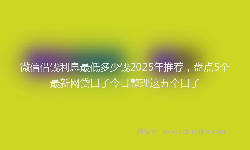 微信借钱利息最低多少钱2025年推荐，盘点5个最新网贷口子今日整理这五个口子