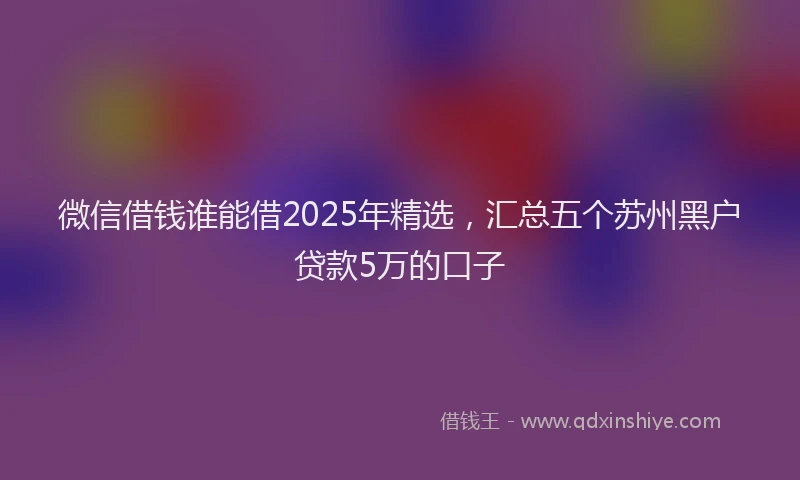 微信借钱谁能借2025年精选，汇总五个苏州黑户贷款5万的口子