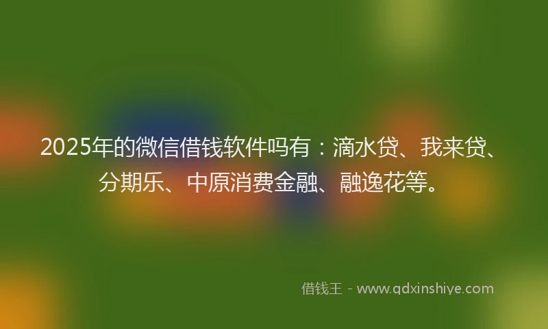 2025年的微信借钱软件吗有：滴水贷、我来贷、分期乐、中原消费金融、融逸花等。