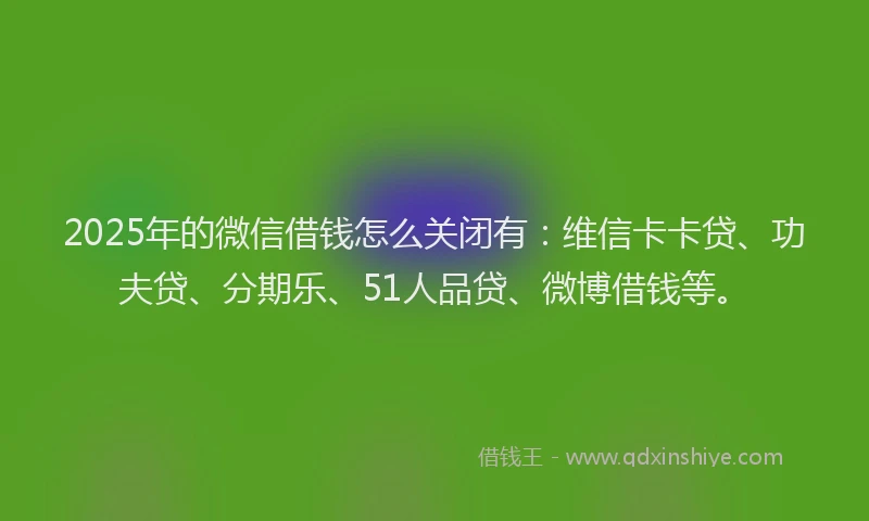 2025年的微信借钱怎么关闭有：维信卡卡贷、功夫贷、分期乐、51人品贷、微博借钱等。
