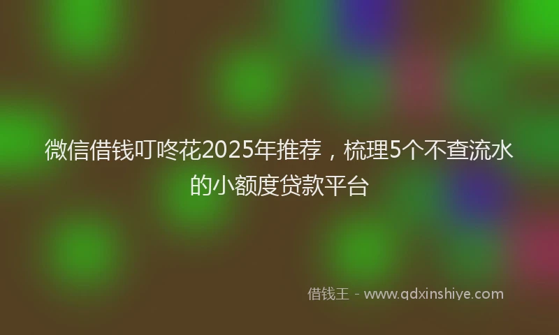 微信借钱叮咚花2025年推荐，梳理5个不查流水的小额度贷款平台