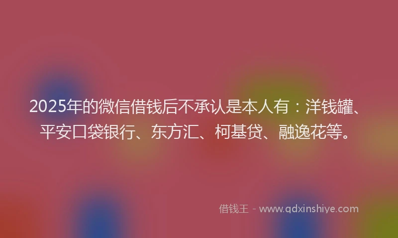 2025年的微信借钱后不承认是本人有：洋钱罐、平安口袋银行、东方汇、柯基贷、融逸花等。