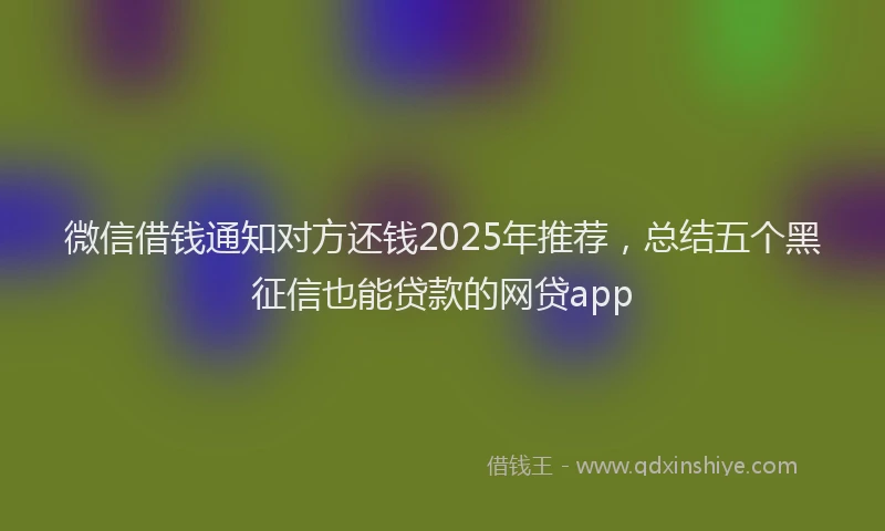 微信借钱通知对方还钱2025年推荐，总结五个黑征信也能贷款的网贷app
