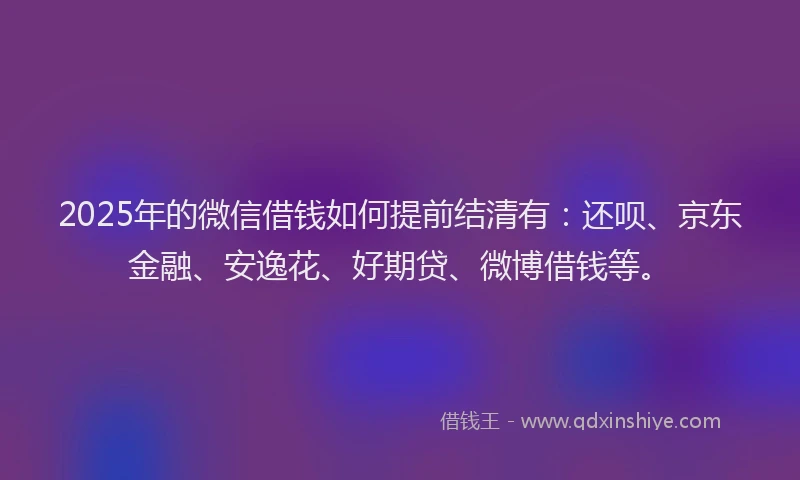 2025年的微信借钱如何提前结清有：还呗、京东金融、安逸花、好期贷、微博借钱等。