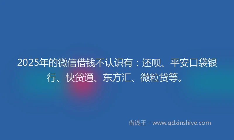 2025年的微信借钱不认识有：还呗、平安口袋银行、快贷通、东方汇、微粒贷等。