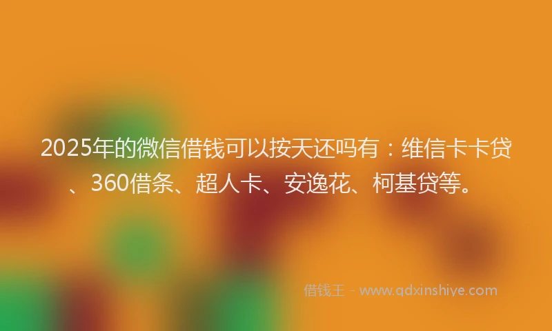 2025年的微信借钱可以按天还吗有：维信卡卡贷、360借条、超人卡、安逸花、柯基贷等。