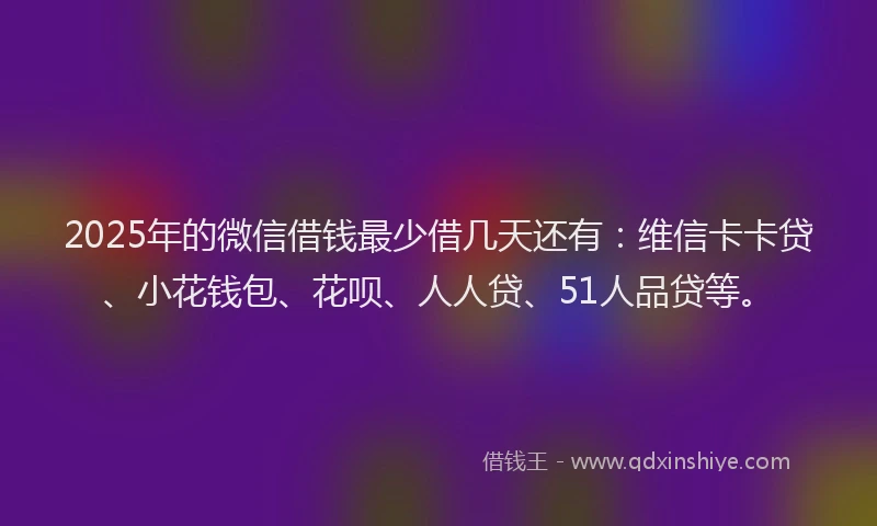 2025年的微信借钱最少借几天还有：维信卡卡贷、小花钱包、花呗、人人贷、51人品贷等。