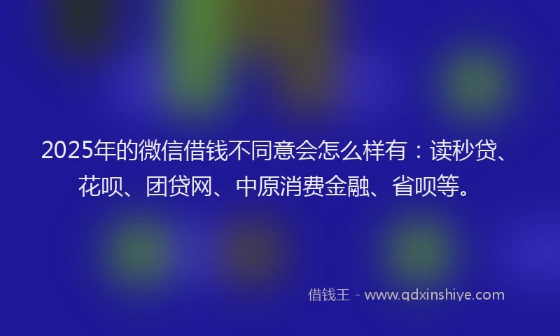 2025年的微信借钱不同意会怎么样有：读秒贷、花呗、团贷网、中原消费金融、省呗等。