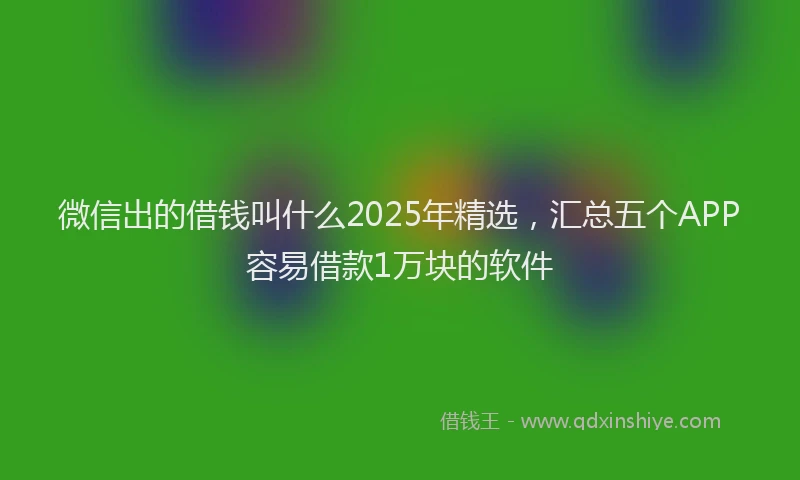 微信出的借钱叫什么2025年精选，汇总五个APP容易借款1万块的软件