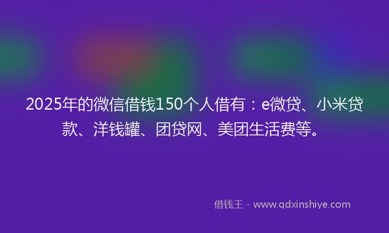 2025年的微信借钱150个人借有：e微贷、小米贷款、洋钱罐、团贷网、美团生活费等。