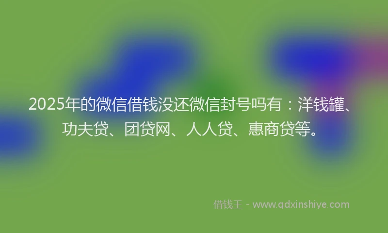 2025年的微信借钱没还微信封号吗有：洋钱罐、功夫贷、团贷网、人人贷、惠商贷等。