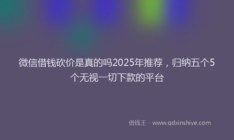 微信借钱砍价是真的吗2025年推荐，归纳五个5个无视一切下款的平台