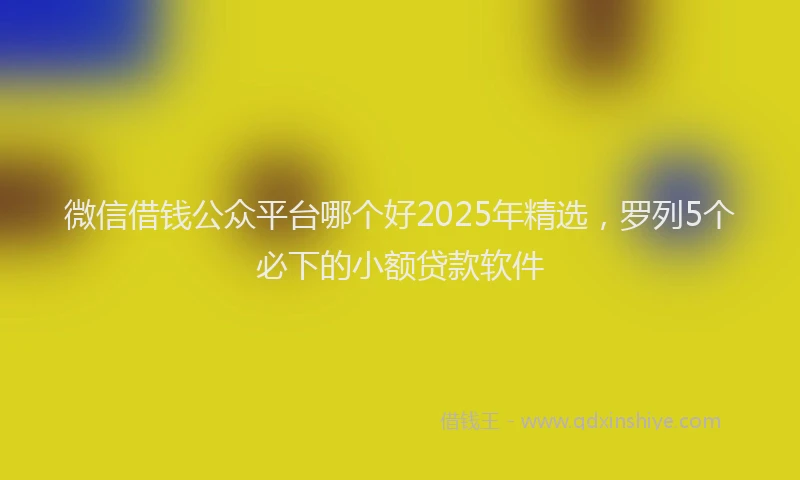 微信借钱公众平台哪个好2025年精选，罗列5个必下的小额贷款软件