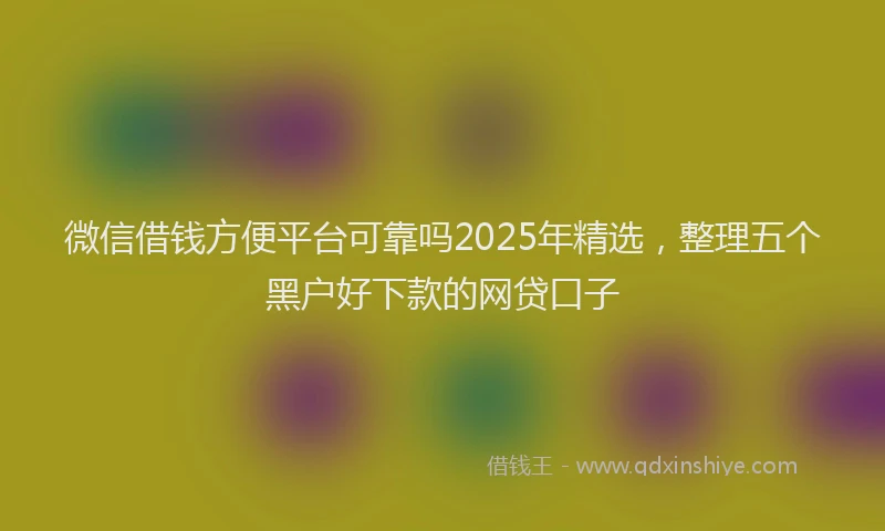 微信借钱方便平台可靠吗2025年精选，整理五个黑户好下款的网贷口子