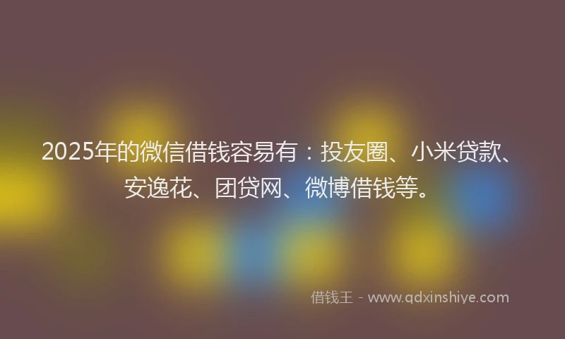 2025年的微信借钱容易有：投友圈、小米贷款、安逸花、团贷网、微博借钱等。