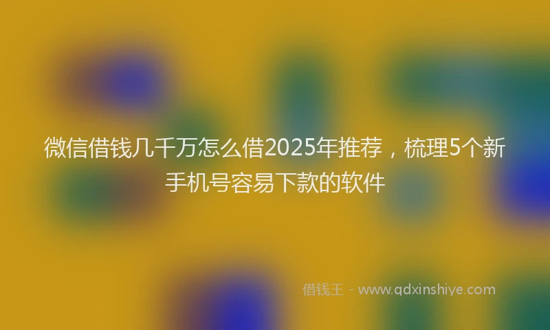 微信借钱几千万怎么借2025年推荐，梳理5个新手机号容易下款的软件