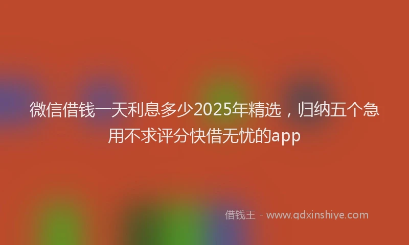微信借钱一天利息多少2025年精选，归纳五个急用不求评分快借无忧的app