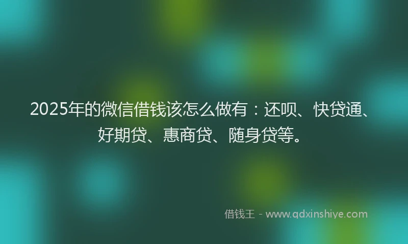 2025年的微信借钱该怎么做有：还呗、快贷通、好期贷、惠商贷、随身贷等。