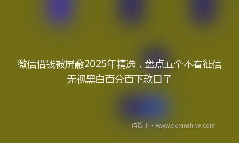 微信借钱被屏蔽2025年精选，盘点五个不看征信无视黑白百分百下款口子