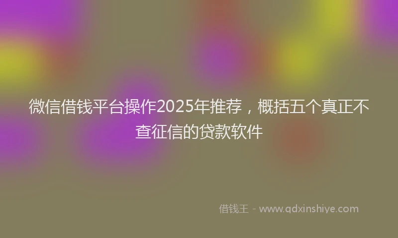 微信借钱平台操作2025年推荐，概括五个真正不查征信的贷款软件