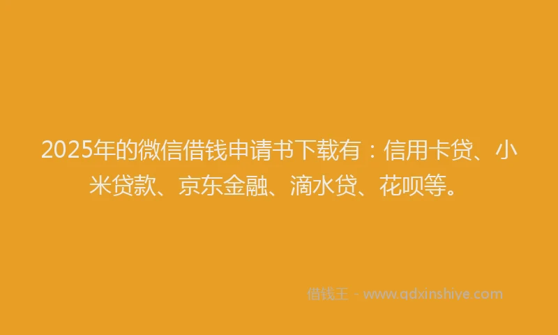 2025年的微信借钱申请书下载有：信用卡贷、小米贷款、京东金融、滴水贷、花呗等。