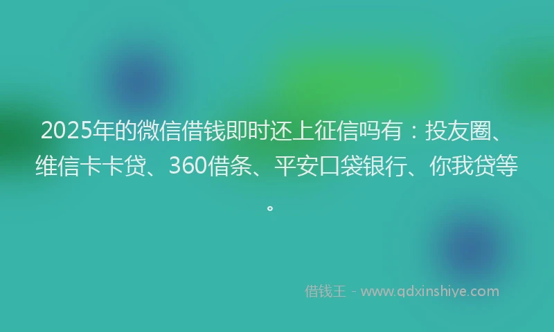 2025年的微信借钱即时还上征信吗有：投友圈、维信卡卡贷、360借条、平安口袋银行、你我贷等。