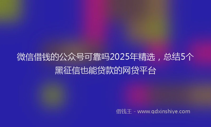 微信借钱的公众号可靠吗2025年精选，总结5个黑征信也能贷款的网贷平台