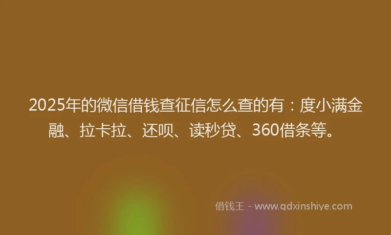 2025年的微信借钱查征信怎么查的有：度小满金融、拉卡拉、还呗、读秒贷、360借条等。