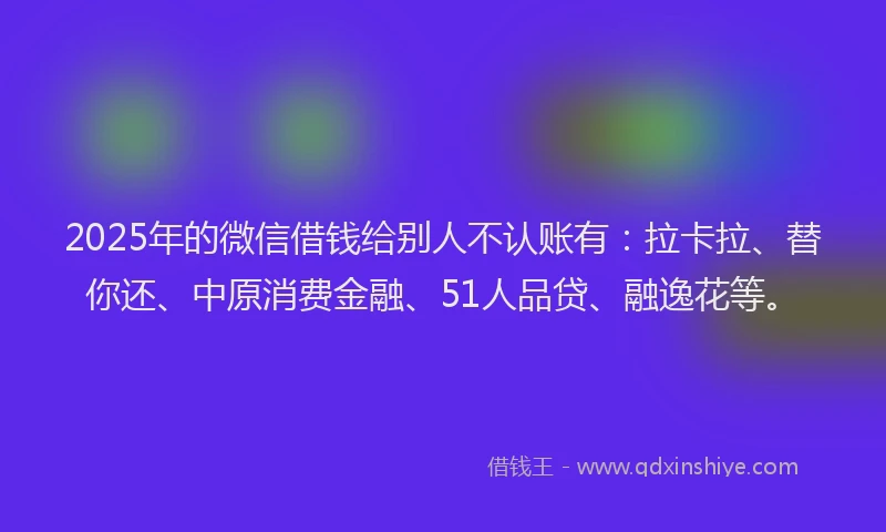 2025年的微信借钱给别人不认账有：拉卡拉、替你还、中原消费金融、51人品贷、融逸花等。