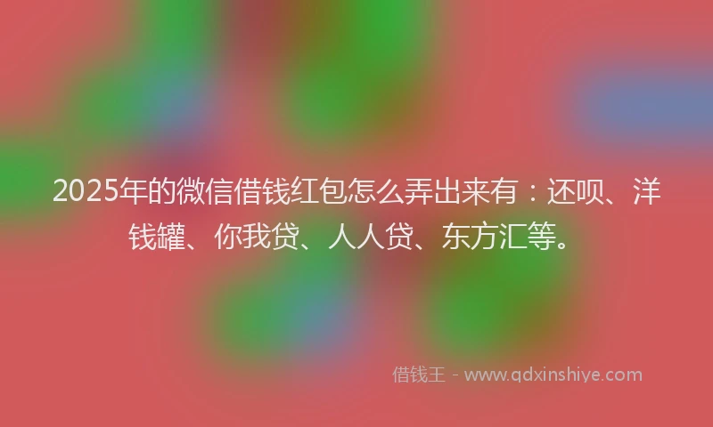 2025年的微信借钱红包怎么弄出来有：还呗、洋钱罐、你我贷、人人贷、东方汇等。