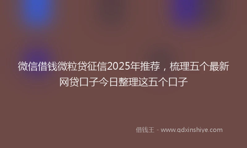 微信借钱微粒贷征信2025年推荐，梳理五个最新网贷口子今日整理这五个口子