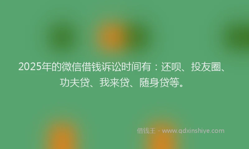 2025年的微信借钱诉讼时间有：还呗、投友圈、功夫贷、我来贷、随身贷等。