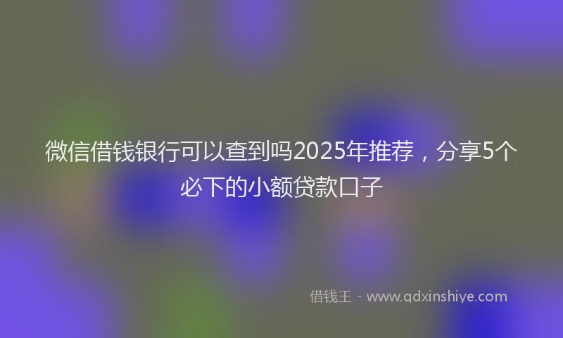 微信借钱银行可以查到吗2025年推荐，分享5个必下的小额贷款口子