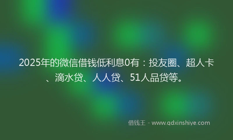 2025年的微信借钱低利息0有：投友圈、超人卡、滴水贷、人人贷、51人品贷等。