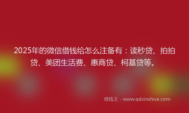 2025年的微信借钱给怎么注备有：读秒贷、拍拍贷、美团生活费、惠商贷、柯基贷等。