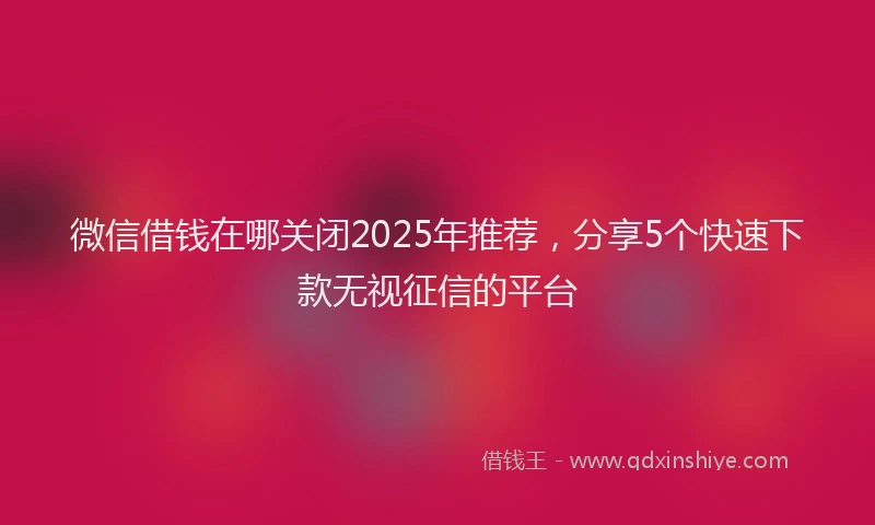 微信借钱在哪关闭2025年推荐，分享5个快速下款无视征信的平台