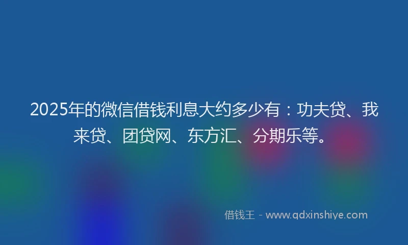2025年的微信借钱利息大约多少有：功夫贷、我来贷、团贷网、东方汇、分期乐等。