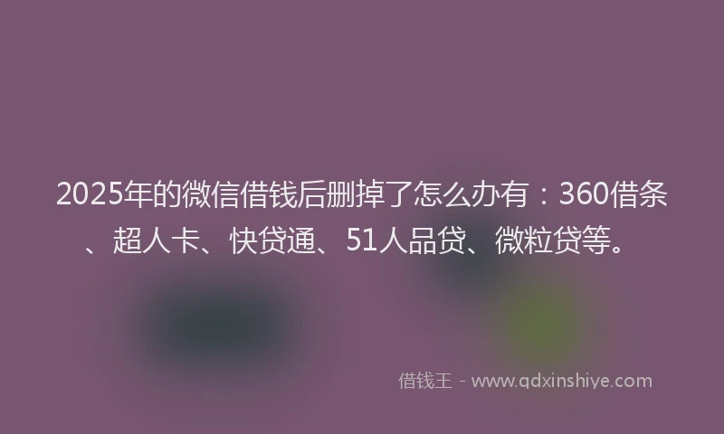 2025年的微信借钱后删掉了怎么办有：360借条、超人卡、快贷通、51人品贷、微粒贷等。