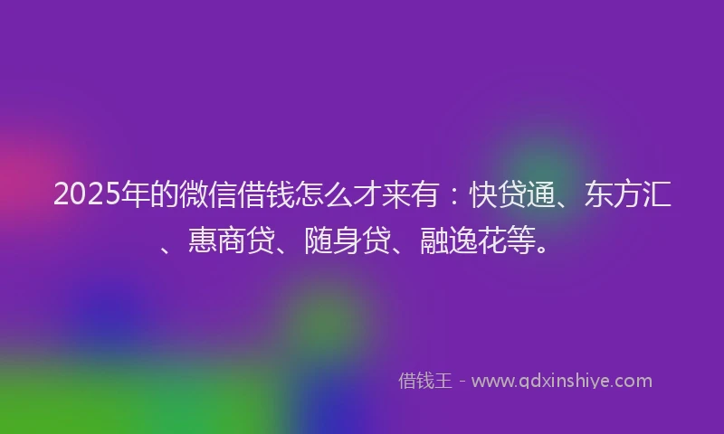 2025年的微信借钱怎么才来有：快贷通、东方汇、惠商贷、随身贷、融逸花等。