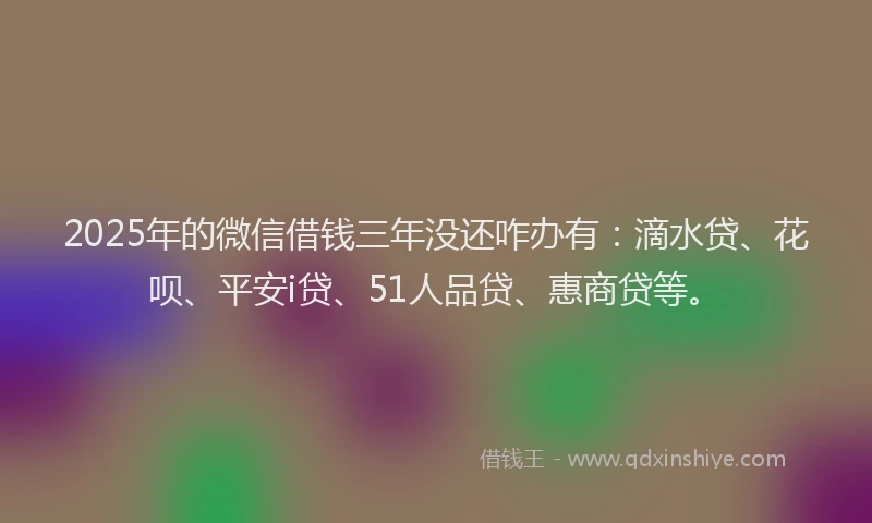 2025年的微信借钱三年没还咋办有：滴水贷、花呗、平安i贷、51人品贷、惠商贷等。