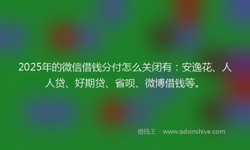 2025年的微信借钱分付怎么关闭有：安逸花、人人贷、好期贷、省呗、微博借钱等。
