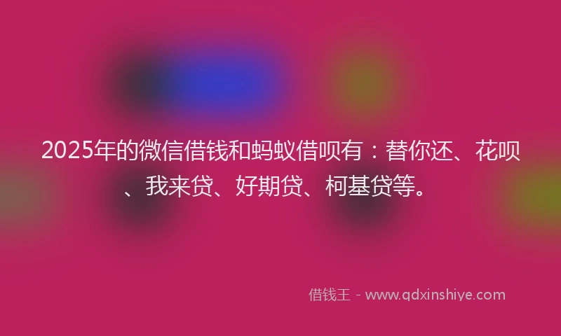 2025年的微信借钱和蚂蚁借呗有：替你还、花呗、我来贷、好期贷、柯基贷等。