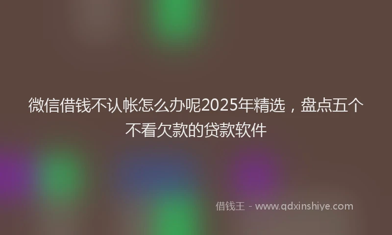 微信借钱不认帐怎么办呢2025年精选，盘点五个不看欠款的贷款软件