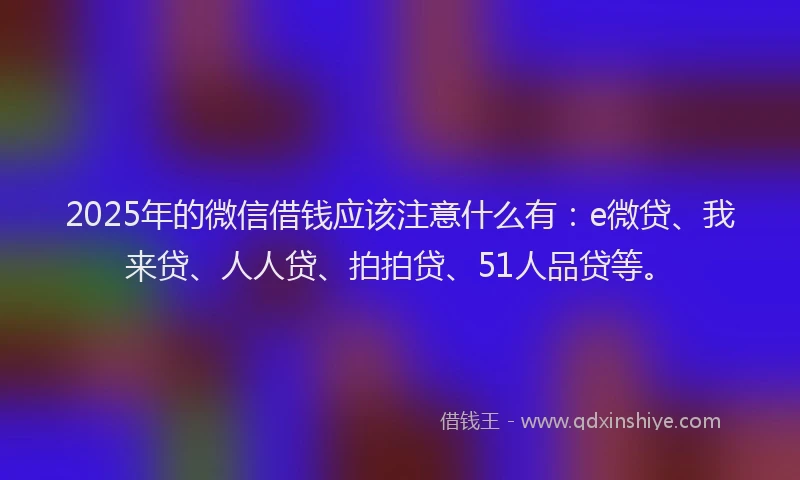 2025年的微信借钱应该注意什么有：e微贷、我来贷、人人贷、拍拍贷、51人品贷等。