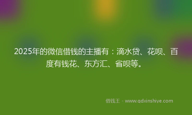 2025年的微信借钱的主播有：滴水贷、花呗、百度有钱花、东方汇、省呗等。