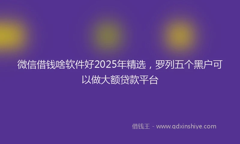 微信借钱啥软件好2025年精选，罗列五个黑户可以做大额贷款平台
