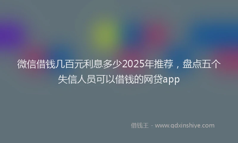 微信借钱几百元利息多少2025年推荐，盘点五个失信人员可以借钱的网贷app